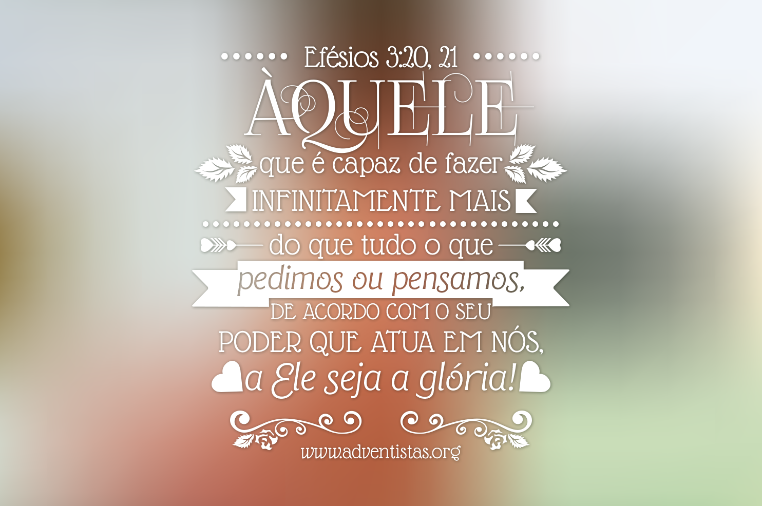 Efésios 3:20-21 Ora, àquele que é poderoso para fazer infinitamente mais do  que tudo quanto pedimos ou pensamos, conforme o seu poder que opera em nós,  a ele seja a glória, na